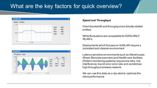 7
What are the key factors for quick overview?
Speed and Throughput:
Clientbandwidth and throughputare directly related
entities.
While fluctuations are acceptable for DATA-ONLY
WLAN’s,
Deployments which focuses on VoWLAN require a
consistentand cleaner environment
Latency sensitive environments such as Warehouses
(Read:Barcode scanners) and Health care facilities
(Patient monitoring systems) require low retry, low
interference,low bit error error rate and sometimes
high throughputwireless network.
We can use this data as a dip-stick to optimize the
clientperformance
 