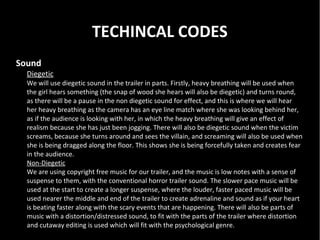 TECHINCAL CODES
Sound
  Diegetic
  We will use diegetic sound in the trailer in parts. Firstly, heavy breathing will be used when
  the girl hears something (the snap of wood she hears will also be diegetic) and turns round,
  as there will be a pause in the non diegetic sound for effect, and this is where we will hear
  her heavy breathing as the camera has an eye line match where she was looking behind her,
  as if the audience is looking with her, in which the heavy breathing will give an effect of
  realism because she has just been jogging. There will also be diegetic sound when the victim
  screams, because she turns around and sees the villain, and screaming will also be used when
  she is being dragged along the floor. This shows she is being forcefully taken and creates fear
  in the audience.
  Non-Diegetic
  We are using copyright free music for our trailer, and the music is low notes with a sense of
  suspense to them, with the conventional horror trailer sound. The slower pace music will be
  used at the start to create a longer suspense, where the louder, faster paced music will be
  used nearer the middle and end of the trailer to create adrenaline and sound as if your heart
  is beating faster along with the scary events that are happening. There will also be parts of
  music with a distortion/distressed sound, to fit with the parts of the trailer where distortion
  and cutaway editing is used which will fit with the psychological genre.
 