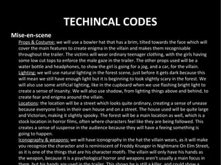 TECHINCAL CODES
Mise-en-scene
  Props & Costume: we will use a bowler hat that has a brim, tilted towards the face which will
  cover the main features to create enigma in the villain and makes them recognisable
  throughout the trailer. The victims will wear ordinary teenager clothing, with the girls having
  some low cut tops to enforce the male gaze in the trailer. The other props used will be a
  water bottle and headphones, to show the girl is going for a jog, and a car, for the villain.
  Lighting: we will use natural lighting in the forest scene, just before it gets dark because this
  will mean we still have enough light but it is beginning to look slightly scary in the forest. We
  will also use some artificial lighting, like in the cupboard when we use flashing bright light to
  create a sense of insanity. We will also use shadow, from lighting things above and behind, to
  create fear and enigma around the villain.
  Locations: the location will be a street which looks quite ordinary, creating a sense of unease
  because everyone lives in their own house and on a street. The house used will be quite large
  and Victorian, making it slightly spooky. The forest will be a main location as well, which is a
  stock location in horror films, often where characters feel like they are being followed. This
  creates a sense of suspense in the audience because they will have a feeing something is
  going to happen.
  Iconography & weapons: we will have iconography in the hat the villain wears, as it will make
  you recognize the character and is reminiscent of Freddy Krueger in Nightmare On Elm Street,
  as it is one of the things that are his character motifs. The villain will only have his hands as
  the weapon, because it is a psychological horror and weapons aren’t usually a main focus in
 