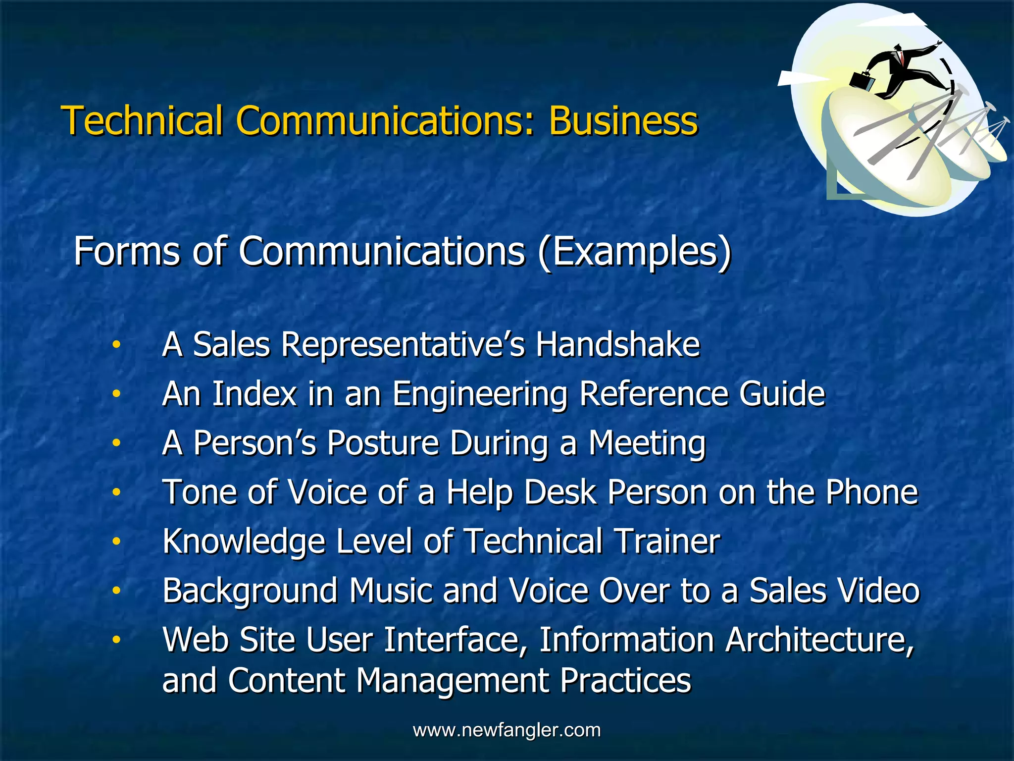 Technical Communications: Business Forms of Communications (Examples) A Sales Representative’s Handshake An Index in an Engineering Reference Guide A Person’s Posture During a Meeting Tone of Voice of a Help Desk Person on the Phone Knowledge Level of Technical Trainer Background Music and Voice Over to a Sales Video Web Site User Interface, Information Architecture,  and Content Management Practices 