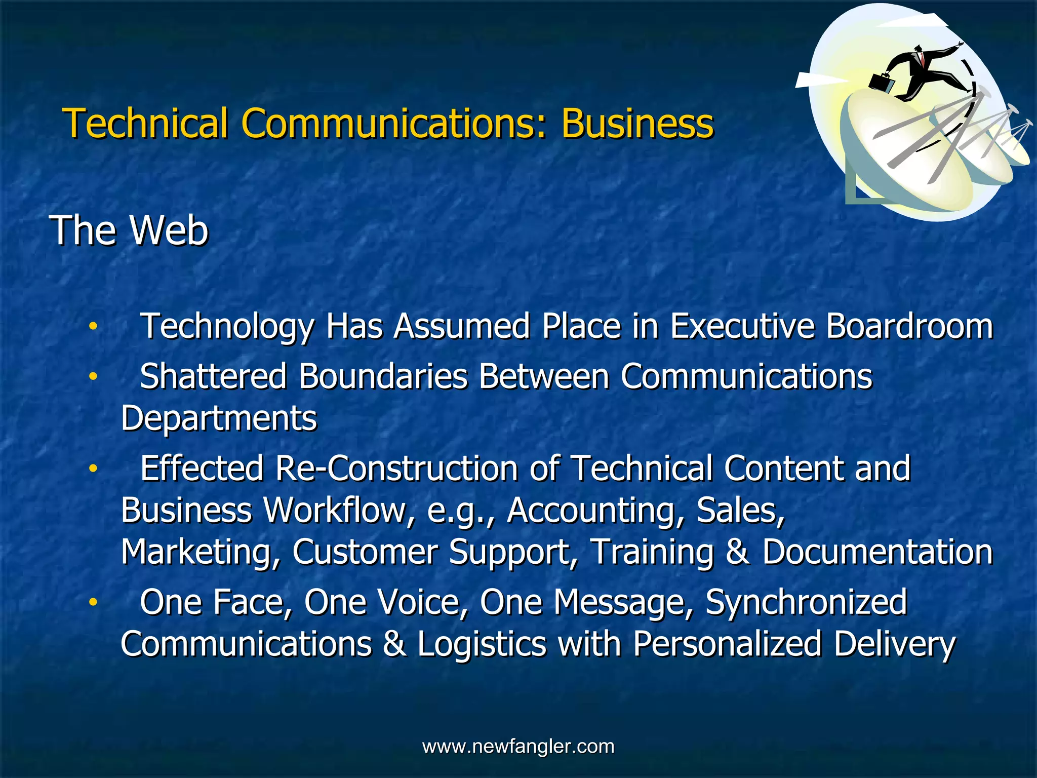 Technical Communications: Business The Web  Technology Has Assumed Place in Executive Boardroom Shattered Boundaries Between Communications  Departments Effected Re-Construction of Technical Content and  Business Workflow, e.g., Accounting, Sales,  Marketing, Customer Support, Training &  Documentation One Face, One Voice, One Message, Synchronized  Communications & Logistics with Personalized Delivery 