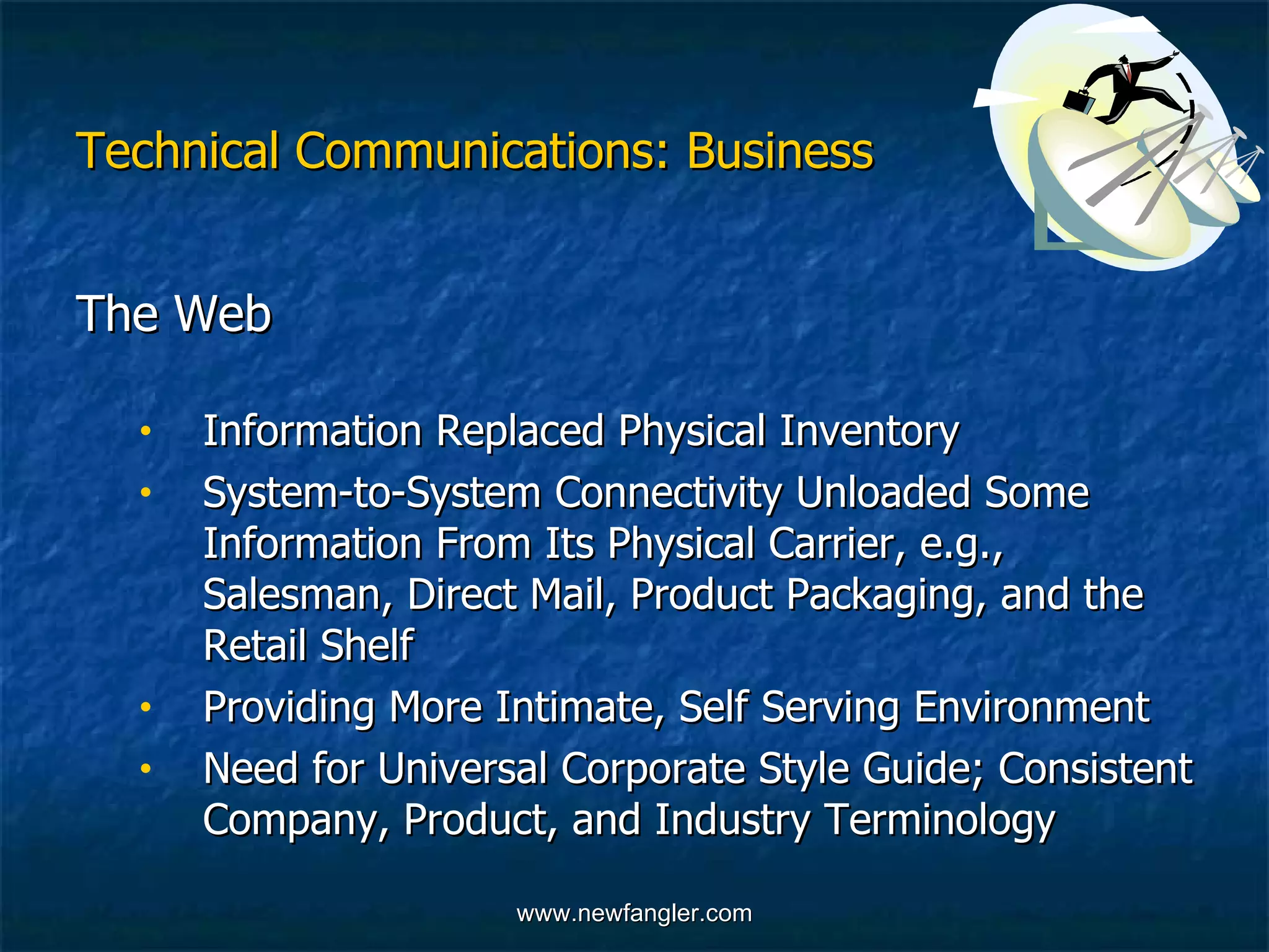 Technical Communications: Business The Web  Information Replaced Physical Inventory System-to-System Connectivity Unloaded Some  Information From Its Physical Carrier, e.g.,  Salesman, Direct Mail, Product Packaging, and the  Retail Shelf  Providing More Intimate, Self Serving Environment Need for Universal Corporate Style Guide; Consistent  Company, Product, and Industry Terminology  