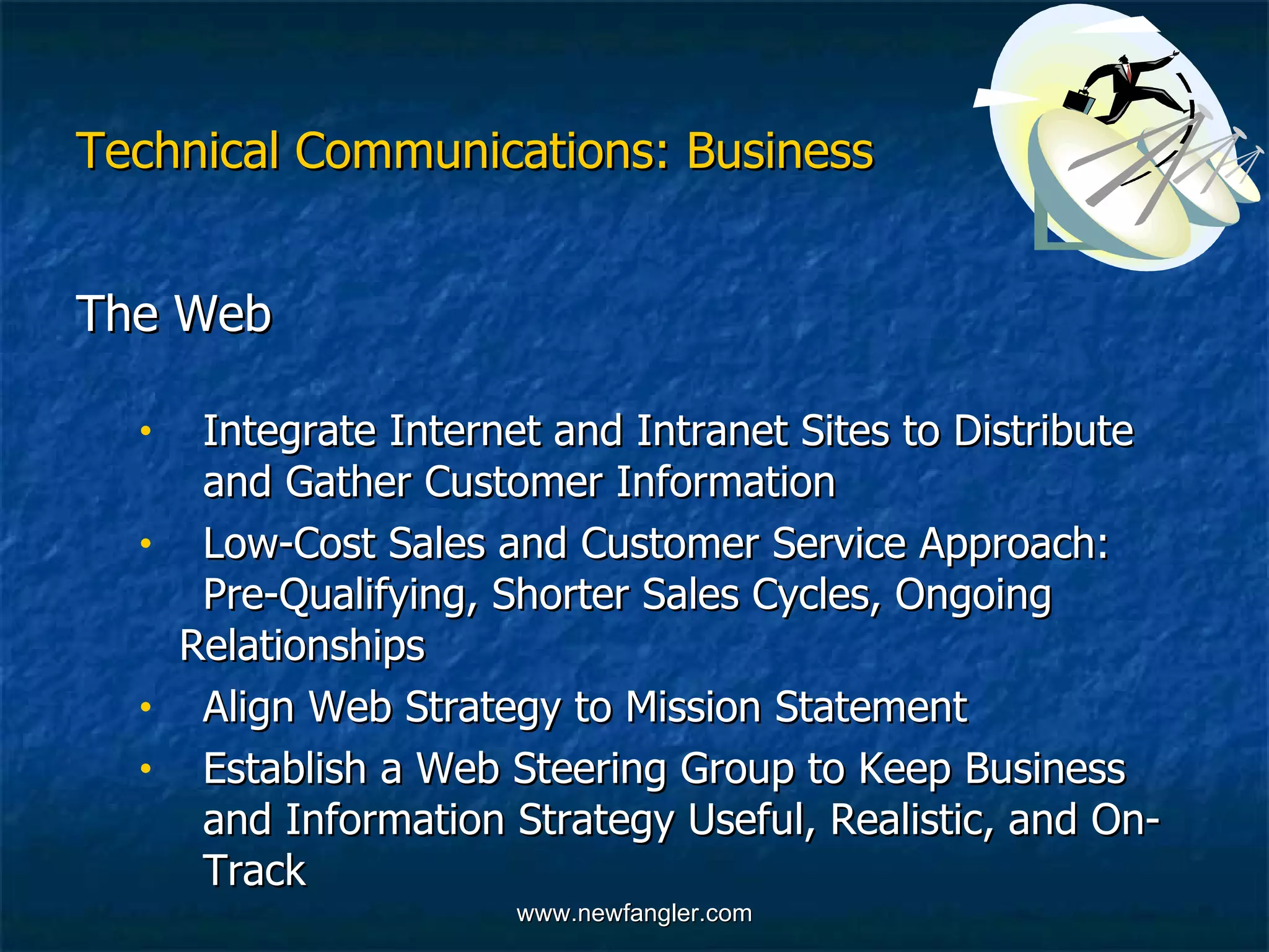 Technical Communications: Business The Web  Integrate Internet and Intranet Sites to Distribute  and Gather Customer Information Low-Cost Sales and Customer Service Approach:  Pre-Qualifying, Shorter Sales Cycles, Ongoing  Relationships  Align Web Strategy to Mission Statement  Establish a Web Steering Group to Keep Business  and Information Strategy Useful, Realistic, and On- Track 