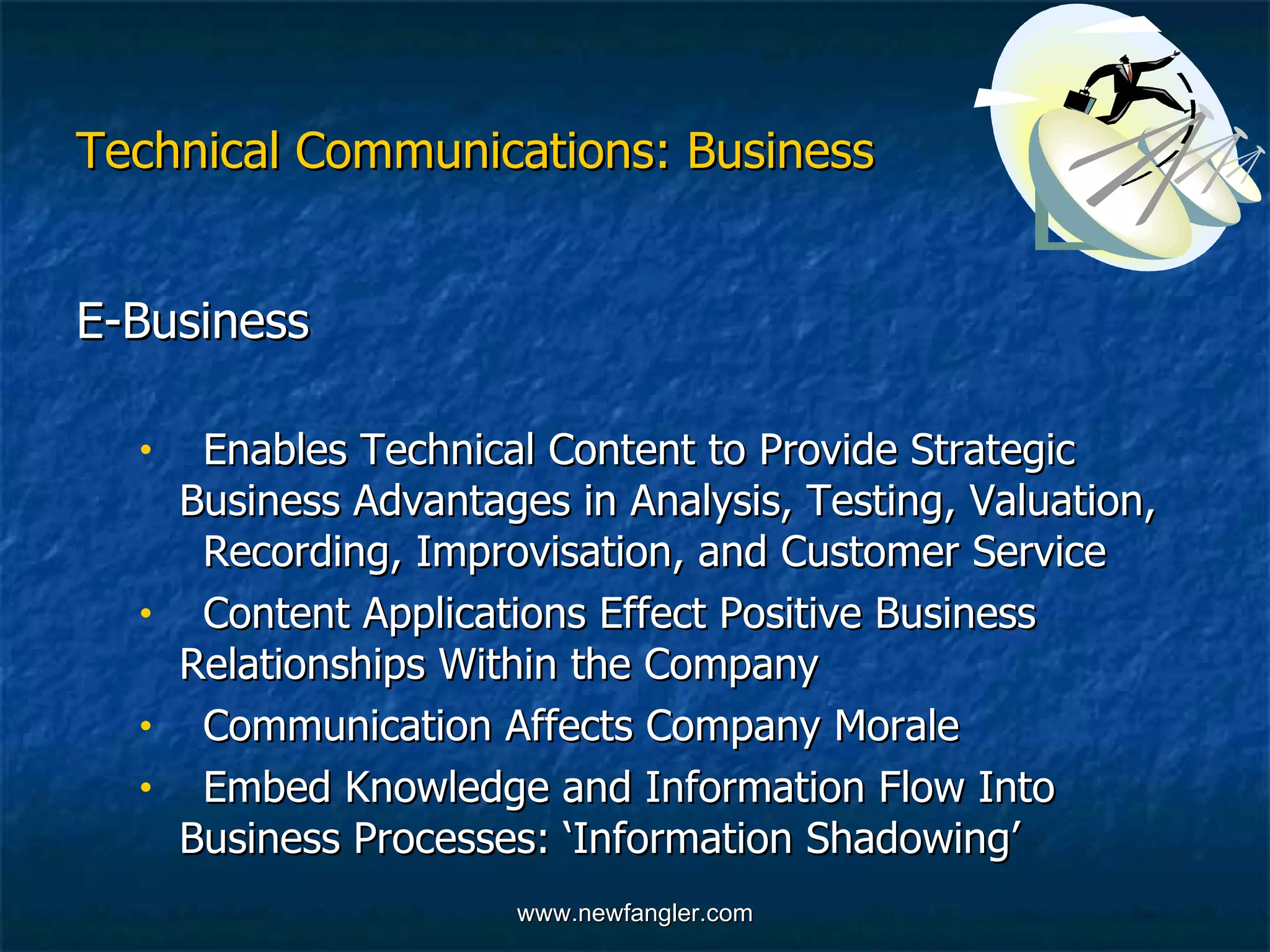 Technical Communications: Business E-Business   Enables Technical Content to Provide Strategic  Business Advantages in Analysis, Testing, Valuation,  Recording, Improvisation, and Customer Service  Content Applications Effect Positive Business  Relationships Within the Company Communication Affects Company Morale  Embed Knowledge and Information Flow Into  Business Processes: ‘Information Shadowing’ 