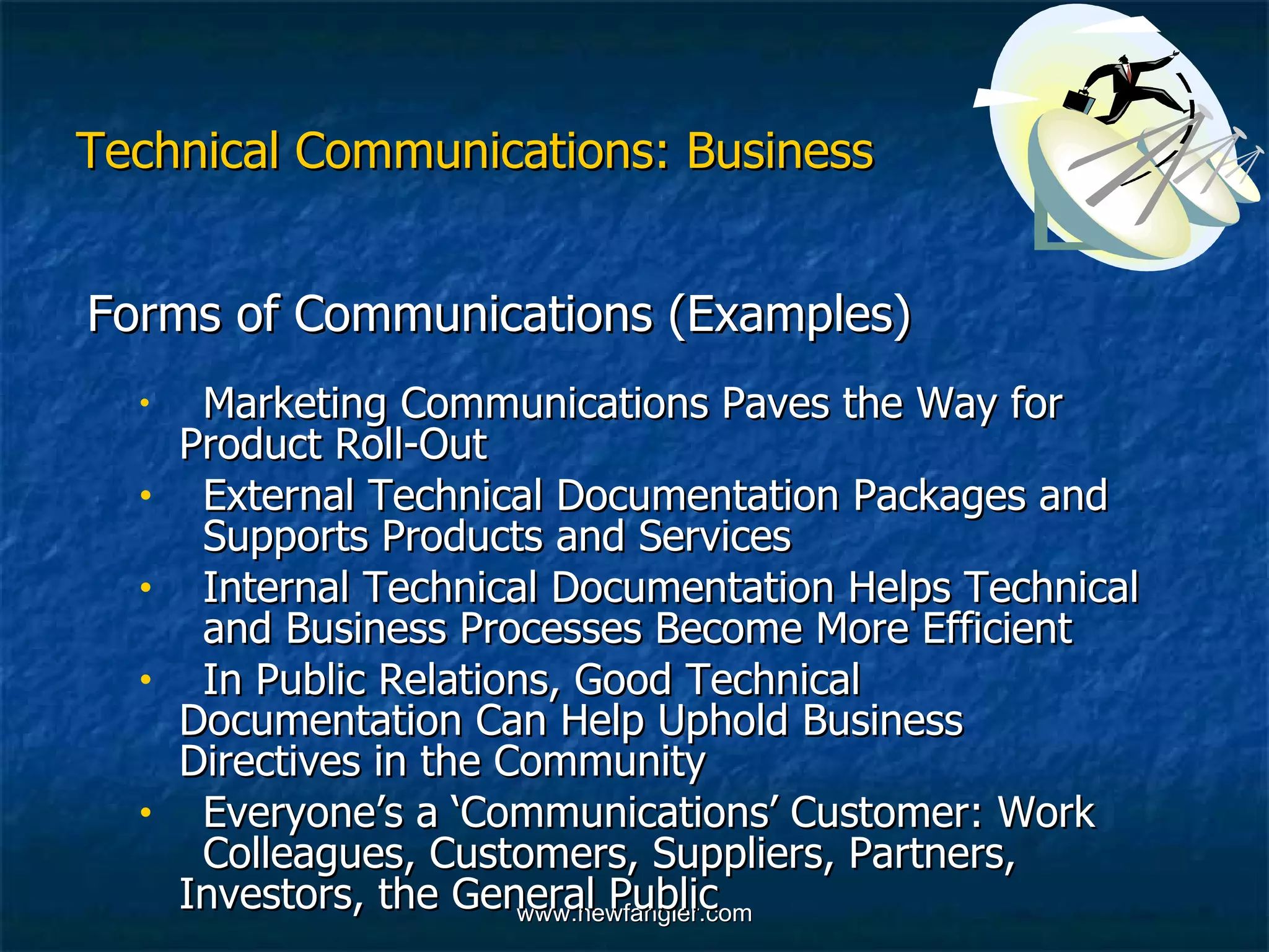 Technical Communications: Business Forms of Communications (Examples) Marketing Communications Paves the Way for  Product Roll-Out External Technical Documentation Packages and  Supports Products and Services Internal Technical Documentation Helps Technical  and Business Processes Become More Efficient In Public Relations, Good Technical  Documentation Can Help Uphold Business  Directives in the Community Everyone’s a ‘Communications’ Customer: Work  Colleagues, Customers, Suppliers, Partners,  Investors, the General Public 