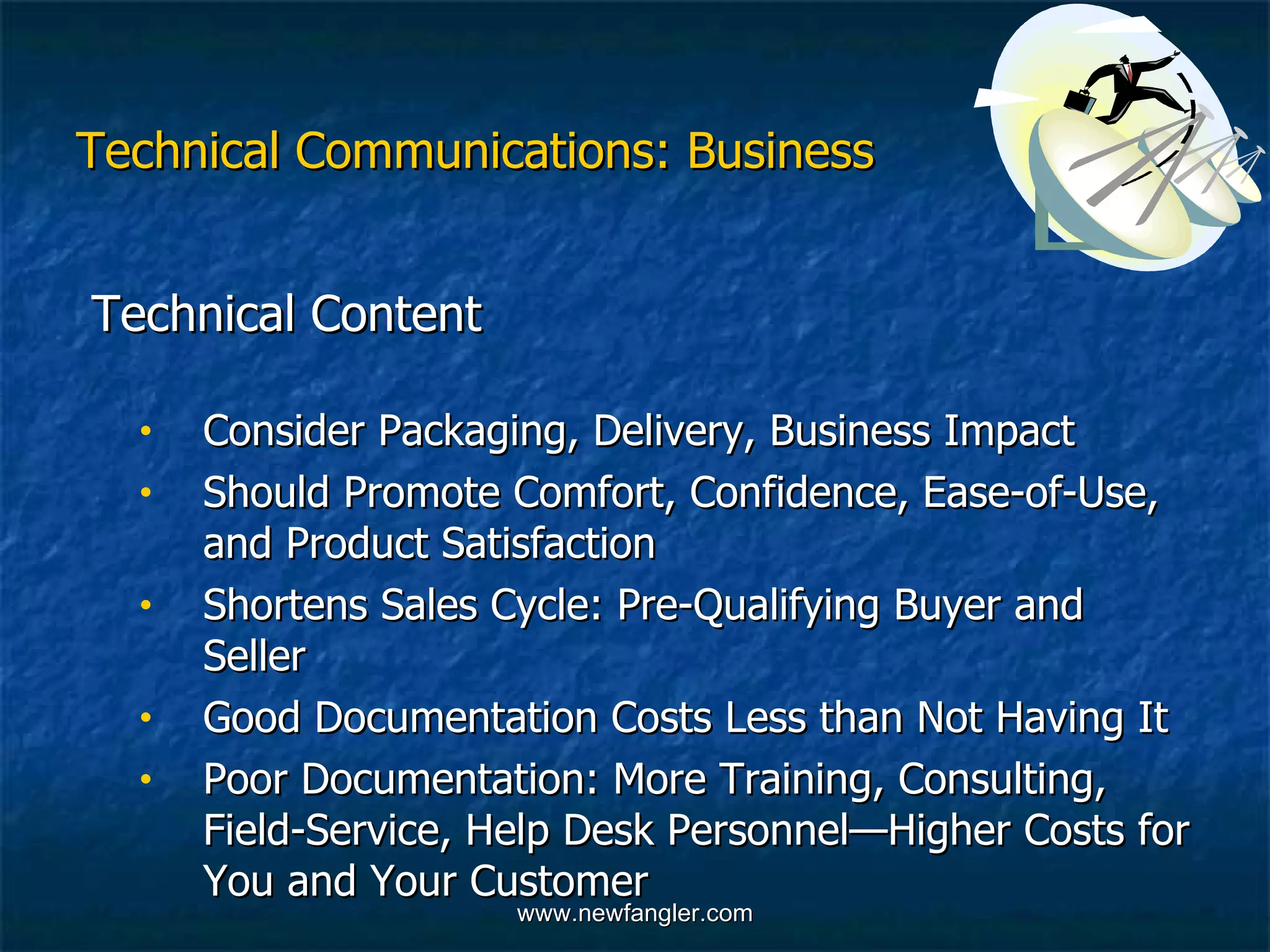 Technical Communications: Business Technical Content  Consider Packaging, Delivery, Business Impact  Should Promote Comfort, Confidence, Ease-of-Use,  and Product Satisfaction Shortens Sales Cycle: Pre-Qualifying Buyer and  Seller Good Documentation Costs Less than Not Having It Poor Documentation: More Training, Consulting,  Field-Service, Help Desk Personnel—Higher Costs for  You and Your Customer 