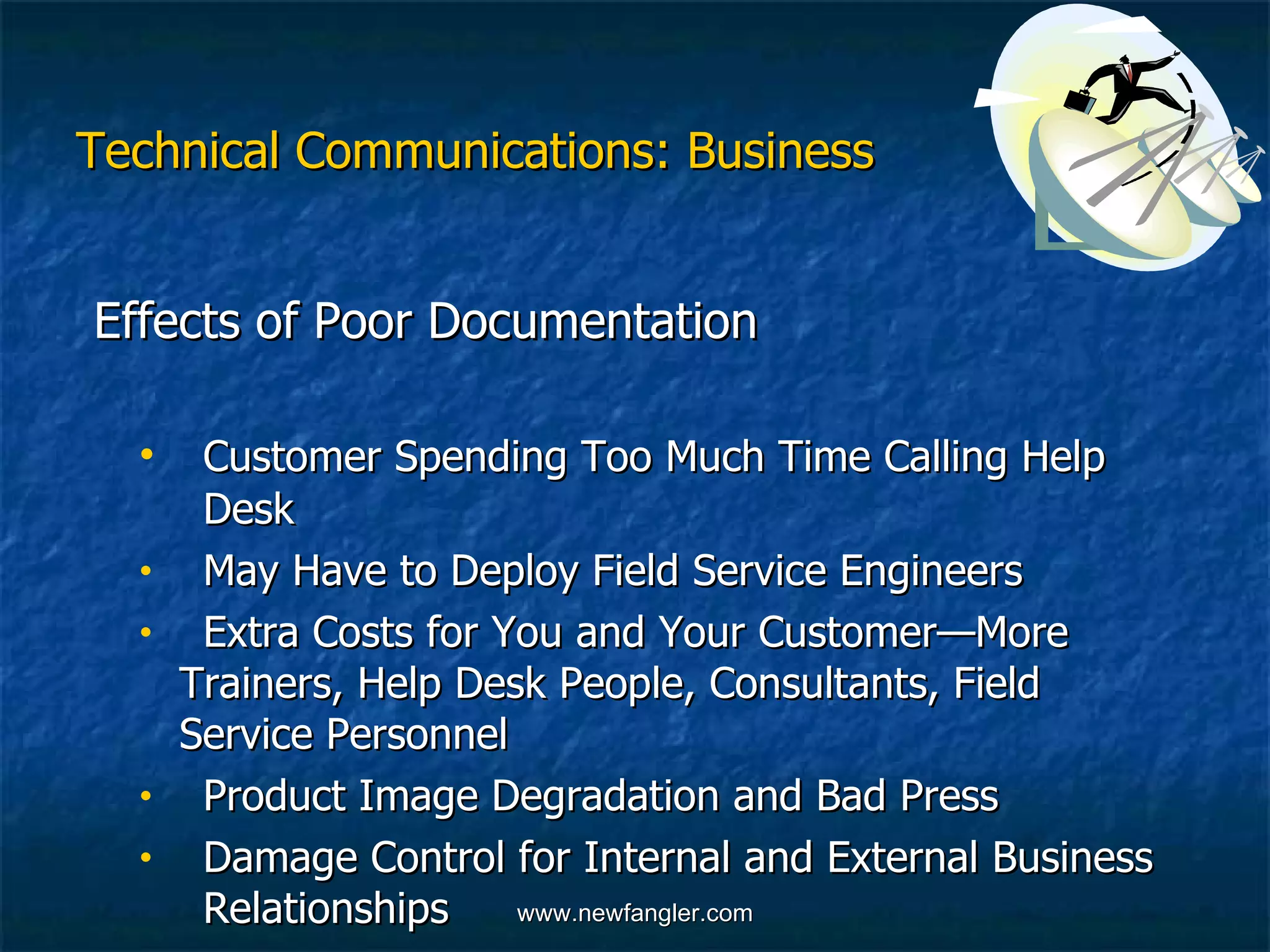 Technical Communications: Business Effects of Poor Documentation   Customer Spending Too Much Time Calling Help  Desk  May Have to Deploy Field Service Engineers  Extra Costs for You and Your Customer—More  Trainers, Help Desk People, Consultants, Field  Service Personnel Product Image Degradation and Bad Press Damage Control for Internal and External Business  Relationships 