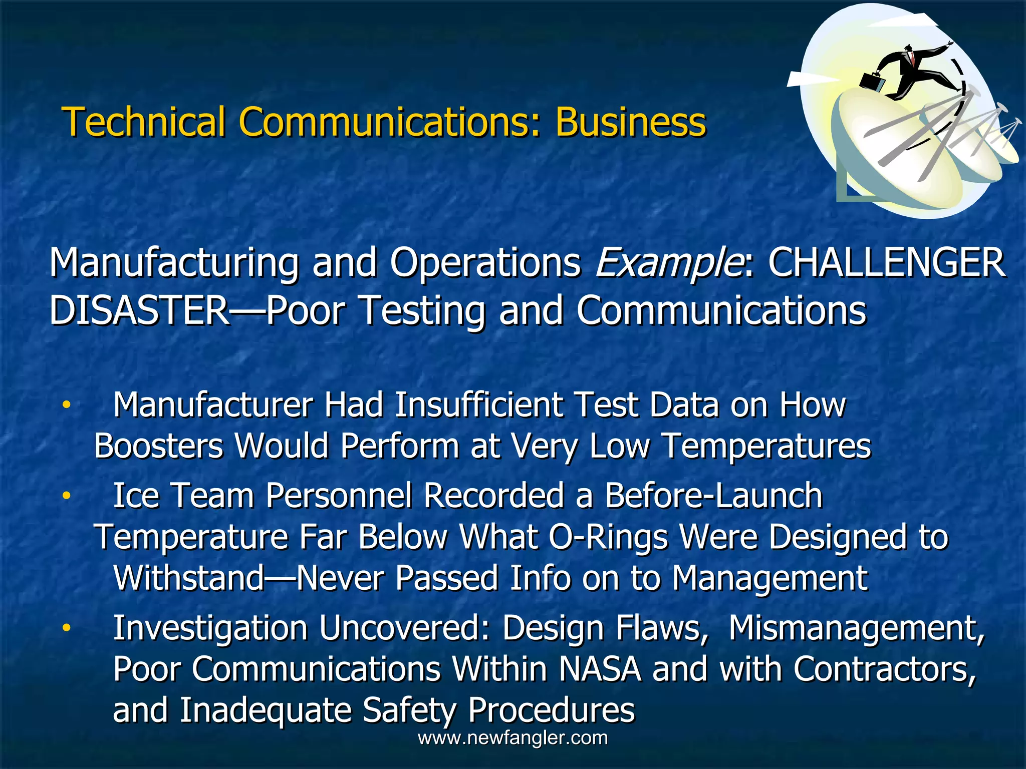 Technical Communications: Business Manufacturing and Operations  Example : CHALLENGER DISASTER—Poor Testing and Communications  Manufacturer Had Insufficient Test Data on How  Boosters Would Perform at Very Low Temperatures Ice Team Personnel Recorded a Before-Launch  Temperature Far Below What O-Rings Were Designed to  Withstand—Never Passed Info on to Management  Investigation Uncovered: Design Flaws,  Mismanagement,  Poor Communications Within NASA and with Contractors,  and Inadequate Safety Procedures 