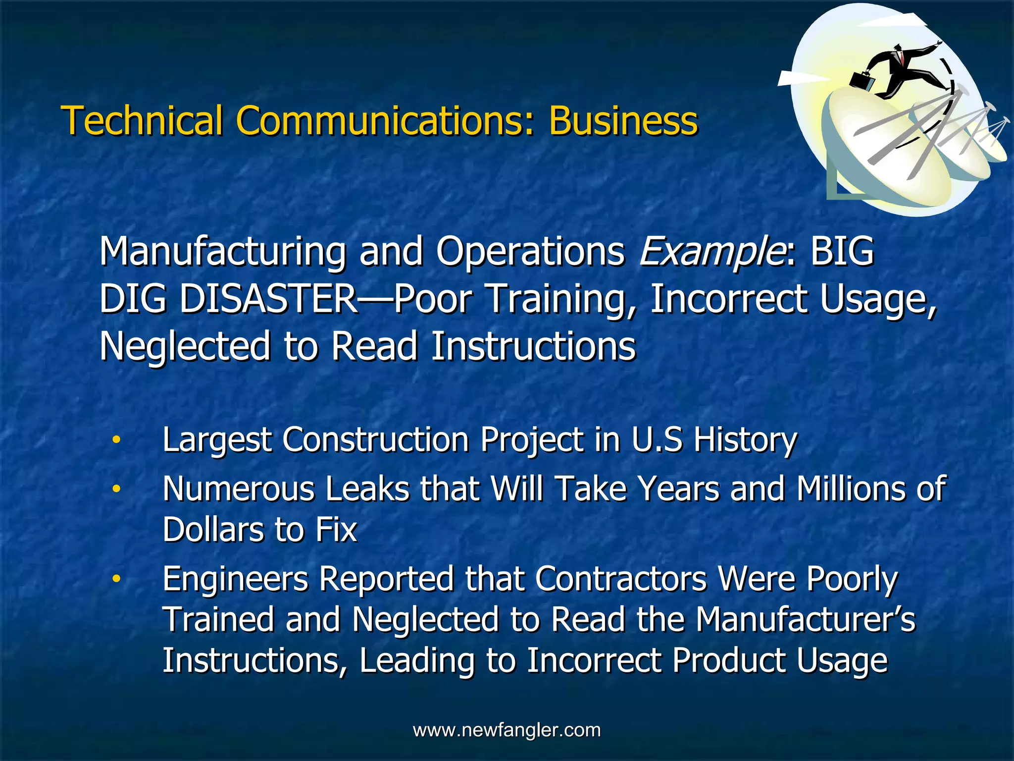 Technical Communications: Business Manufacturing and Operations  Example : BIG DIG DISASTER—Poor Training, Incorrect Usage, Neglected to Read Instructions  Largest Construction Project in U.S History Numerous Leaks that Will Take Years and Millions of  Dollars to Fix Engineers Reported that Contractors Were Poorly  Trained and Neglected to Read the Manufacturer’s  Instructions, Leading to Incorrect Product Usage 