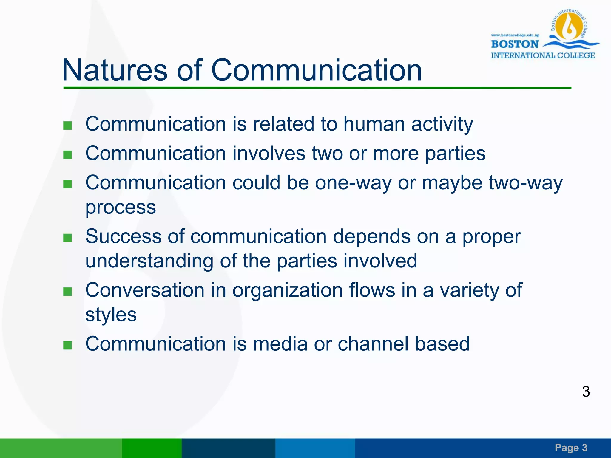 Page 3
Natures of Communication
 Communication is related to human activity
 Communication involves two or more parties
 Communication could be one-way or maybe two-way
process
 Success of communication depends on a proper
understanding of the parties involved
 Conversation in organization flows in a variety of
styles
 Communication is media or channel based
3
 