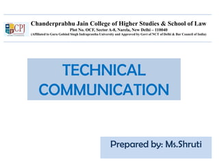 Chanderprabhu Jain College of Higher Studies & School of Law
Plot No. OCF, Sector A-8, Narela, New Delhi – 110040
(Affiliated to Guru Gobind Singh Indraprastha University and Approved by Govt of NCT of Delhi & Bar Council of India)
TECHNICAL
COMMUNICATION
Prepared by: Ms.Shruti
 