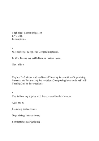 Technical Communication
ENG 316
Instructions
*
Welcome to Technical Communications.
In this lesson we will discuss instructions.
Next slide.
Topics Definition and audiencePlanning instructionsOrganizing
instructionsFormatting instructionsComposing instructionsField
TestingOnline instructions
*
The following topics will be covered in this lesson:
Audience;
Planning instructions;
Organizing instructions;
Formatting instructions;
 