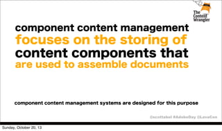 component content management

focuses on the storing of
content components that
are used to assemble documents

component content management systems are designed for this purpose
@scottabel #AdobeDay @LavaCon
Sunday, October 20, 13

 
