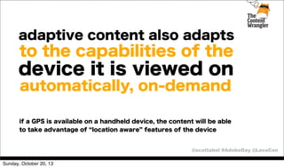 adaptive content also adapts

to the capabilities of the

device it is viewed on
automatically, on-demand
if a GPS is available on a handheld device, the content will be able
to take advantage of location aware features of the device

@scottabel #AdobeDay @LavaCon
Sunday, October 20, 13

 