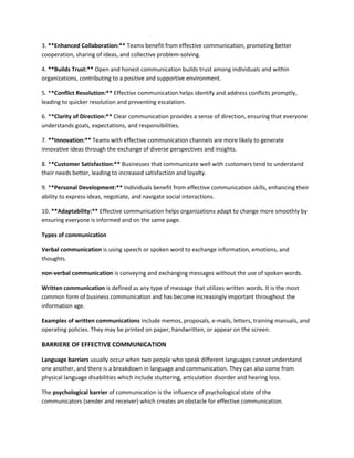 3. **Enhanced Collaboration:** Teams benefit from effective communication, promoting better
cooperation, sharing of ideas, and collective problem-solving.
4. **Builds Trust:** Open and honest communication builds trust among individuals and within
organizations, contributing to a positive and supportive environment.
5. **Conflict Resolution:** Effective communication helps identify and address conflicts promptly,
leading to quicker resolution and preventing escalation.
6. **Clarity of Direction:** Clear communication provides a sense of direction, ensuring that everyone
understands goals, expectations, and responsibilities.
7. **Innovation:** Teams with effective communication channels are more likely to generate
innovative ideas through the exchange of diverse perspectives and insights.
8. **Customer Satisfaction:** Businesses that communicate well with customers tend to understand
their needs better, leading to increased satisfaction and loyalty.
9. **Personal Development:** Individuals benefit from effective communication skills, enhancing their
ability to express ideas, negotiate, and navigate social interactions.
10. **Adaptability:** Effective communication helps organizations adapt to change more smoothly by
ensuring everyone is informed and on the same page.
Types of communication
Verbal communication is using speech or spoken word to exchange information, emotions, and
thoughts.
non-verbal communication is conveying and exchanging messages without the use of spoken words.
Written communication is defined as any type of message that utilizes written words. It is the most
common form of business communication and has become increasingly important throughout the
information age.
Examples of written communications include memos, proposals, e-mails, letters, training manuals, and
operating policies. They may be printed on paper, handwritten, or appear on the screen.
BARRIERE OF EFFECTIVE COMMUNICATION
Language barriers usually occur when two people who speak different languages cannot understand
one another, and there is a breakdown in language and communication. They can also come from
physical language disabilities which include stuttering, articulation disorder and hearing loss.
The psychological barrier of communication is the influence of psychological state of the
communicators (sender and receiver) which creates an obstacle for effective communication.
 