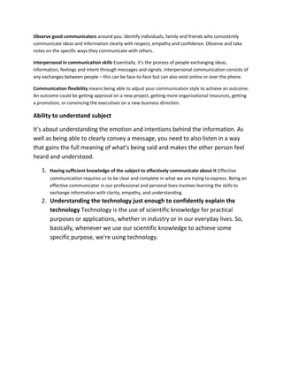 Observe good communicators around you: Identify individuals, family and friends who consistently
communicate ideas and information clearly with respect, empathy and confidence. Observe and take
notes on the specific ways they communicate with others.
interpersonal in communication skills Essentially, it's the process of people exchanging ideas,
information, feelings and intent through messages and signals. Interpersonal communication consists of
any exchanges between people – this can be face-to-face but can also exist online or over the phone.
Communication flexibility means being able to adjust your communication style to achieve an outcome.
An outcome could be getting approval on a new project, getting more organizational resources, getting
a promotion, or convincing the executives on a new business direction.
Ability to understand subject
It's about understanding the emotion and intentions behind the information. As
well as being able to clearly convey a message, you need to also listen in a way
that gains the full meaning of what's being said and makes the other person feel
heard and understood.
1. Having sufficient knowledge of the subject to effectively communicate about it:Effective
communication requires us to be clear and complete in what we are trying to express. Being an
effective communicator in our professional and personal lives involves learning the skills to
exchange information with clarity, empathy, and understanding.
2. Understanding the technology just enough to confidently explain the
technology Technology is the use of scientific knowledge for practical
purposes or applications, whether in industry or in our everyday lives. So,
basically, whenever we use our scientific knowledge to achieve some
specific purpose, we're using technology.
 