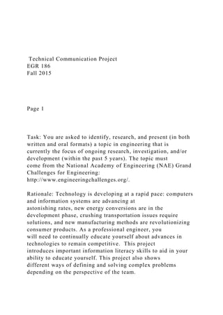 Technical Communication Project
EGR 186
Fall 2015
Page 1
Task: You are asked to identify, research, and present (in both
written and oral formats) a topic in engineering that is
currently the focus of ongoing research, investigation, and/or
development (within the past 5 years). The topic must
come from the National Academy of Engineering (NAE) Grand
Challenges for Engineering:
http://www.engineeringchallenges.org/.
Rationale: Technology is developing at a rapid pace: computers
and information systems are advancing at
astonishing rates, new energy conversions are in the
development phase, crushing transportation issues require
solutions, and new manufacturing methods are revolutionizing
consumer products. As a professional engineer, you
will need to continually educate yourself about advances in
technologies to remain competitive. This project
introduces important information literacy skills to aid in your
ability to educate yourself. This project also shows
different ways of defining and solving complex problems
depending on the perspective of the team.
 