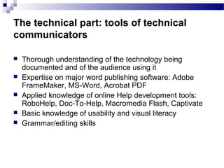 The technical part: tools of technical
communicators
 Thorough understanding of the technology being
documented and of the audience using it
 Expertise on major word publishing software: Adobe
FrameMaker, MS-Word, Acrobat PDF
 Applied knowledge of online Help development tools:
RoboHelp, Doc-To-Help, Macromedia Flash, Captivate
 Basic knowledge of usability and visual literacy
 Grammar/editing skills
 