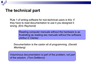 The technical part
Rule 1 of writing software for non-technical users is this: if
they have to read documentation to use it you designed it
wrong. (Eric Raymond)
Reading computer manuals without the hardware is as
frustrating as reading sex manuals without the software.
(Arthur C Clarke)
Documentation is the castor oil of programming. (Gerald
Weinberg)
Voluminous documentation is part of the problem, not part
of the solution. (Tom DeMarco)
 