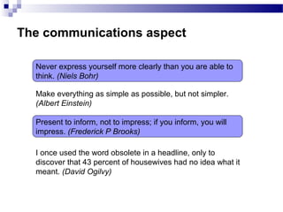 The communications aspect
Never express yourself more clearly than you are able to
think. (Niels Bohr)
Make everything as simple as possible, but not simpler.
(Albert Einstein)
Present to inform, not to impress; if you inform, you will
impress. (Frederick P Brooks)
I once used the word obsolete in a headline, only to
discover that 43 percent of housewives had no idea what it
meant. (David Ogilvy)
 
