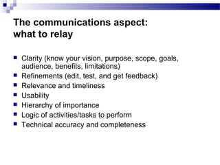 The communications aspect:
what to relay
 Clarity (know your vision, purpose, scope, goals,
audience, benefits, limitations)
 Refinements (edit, test, and get feedback)
 Relevance and timeliness
 Usability
 Hierarchy of importance
 Logic of activities/tasks to perform
 Technical accuracy and completeness
 