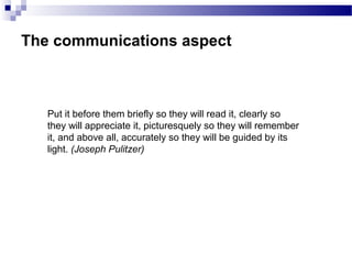 The communications aspect
Put it before them briefly so they will read it, clearly so
they will appreciate it, picturesquely so they will remember
it, and above all, accurately so they will be guided by its
light. (Joseph Pulitzer)
 