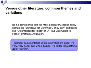 Versus other literature: common themes and
variations
It's no coincidence that the most popular PC books go by
names like "Windows for Dummies". They don't sell books
like "Oldsmobiles for Idiots" or "A Foul-Up's Guide to
Fords". (Patrick L Anderson)
Technical documentation is like sex; when it's good, it's
very, very good, and when it's bad, it's better than nothing.
(Dick Brandon)
 