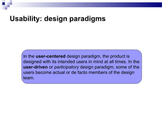 Usability: design paradigms
In the user-centered design paradigm, the product is
designed with its intended users in mind at all times. In the
user-driven or participatory design paradigm, some of the
users become actual or de facto members of the design
team.
 