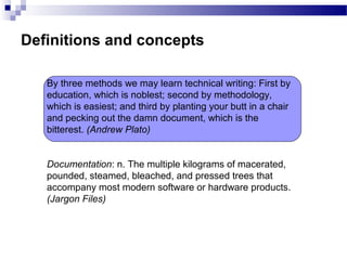 Definitions and concepts
Documentation: n. The multiple kilograms of macerated,
pounded, steamed, bleached, and pressed trees that
accompany most modern software or hardware products.
(Jargon Files)
By three methods we may learn technical writing: First by
education, which is noblest; second by methodology,
which is easiest; and third by planting your butt in a chair
and pecking out the damn document, which is the
bitterest. (Andrew Plato)
 