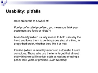 Usability: pitfalls
Here are terms to beware of:
Fool-proof or idiot-proof (oh, you mean you think your
customers are fools or idiots?)
User-friendly (which usually means to hold users by the
hand and force them to do things one step at a time, in
prescribed order, whether they like it or not)
Intuitive (which in actuality means so automatic it is not
conscious. Those who use the term forget that almost
everything we call intuitive, such as walking or using a
pencil took years of practice. (Don Norman)
 