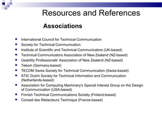  International Council for Technical Communication
 Society for Technical Communication
 Institute of Scientific and Technical Communicators (UK-based)
 Technical Communicators Association of New Zealand (NZ-based)
 Usability Professionals' Association of New Zealand (NZ-based)
 Tekom (Germany-based)
 TECOM Swiss Society for Technical Communication (Swiss-based)
 STIC Dutch Society for Technical Information and Communication
(Netherlands-based)
 Association for Computing Machinery's Special Interest Group on the Design
of Communication (USA-based)
 Finnish Technical Communications Society (Finland-based)
 Conseil des Rédacteurs Technique (France-based)
Associations
Resources and References
 