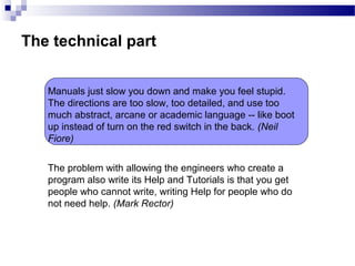 The technical part
The problem with allowing the engineers who create a
program also write its Help and Tutorials is that you get
people who cannot write, writing Help for people who do
not need help. (Mark Rector)
Manuals just slow you down and make you feel stupid.
The directions are too slow, too detailed, and use too
much abstract, arcane or academic language -- like boot
up instead of turn on the red switch in the back. (Neil
Fiore)
 