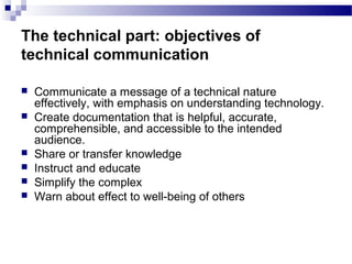 The technical part: objectives of
technical communication
 Communicate a message of a technical nature
effectively, with emphasis on understanding technology.
 Create documentation that is helpful, accurate,
comprehensible, and accessible to the intended
audience.
 Share or transfer knowledge
 Instruct and educate
 Simplify the complex
 Warn about effect to well-being of others
 
