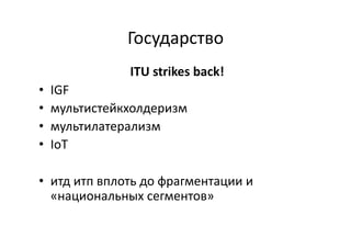 Государство	
  
	
  ITU	
  strikes	
  back!	
  
•  IGF	
  
•  мультистейкхолдеризм	
  
•  мультилатерализм	
  
•  IoT	
  
•  итд	
  итп	
  вплоть	
  до	
  фрагментации	
  и	
  
«национальных	
  сегментов»	
  
 