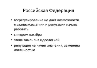Российская	
  Федерация	
  
•  госрегулирование	
  не	
  даёт	
  возможности	
  
механизмам	
  этики	
  и	
  репутации	
  начать	
  
работать	
  
•  синдром	
  вахтёра	
  
•  этика	
  заменена	
  идеологией	
  
•  репутация	
  не	
  имеет	
  значения,	
  заменена	
  
лояльностью	
  
 
