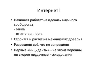 Интернет!	
  
•  Начинает	
  работать	
  в	
  идеалах	
  научного	
  
сообщества	
  
-­‐	
  этика	
  
-­‐	
  ответственность	
  
•  Строится	
  и	
  растет	
  на	
  механизмах	
  доверия	
  
•  Разрешено	
  всё,	
  что	
  не	
  запрещено	
  
•  Первые	
  «инциденты»	
  -­‐	
  не	
  злонамеренны,	
  
но	
  скорее	
  неудачные	
  исследования	
  
 
