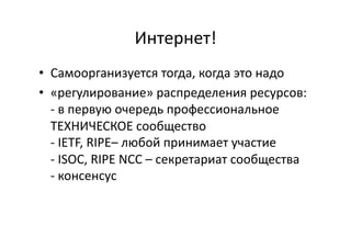 Интернет!	
  
•  Самоорганизуется	
  тогда,	
  когда	
  это	
  надо	
  
•  «регулирование»	
  распределения	
  ресурсов:	
  
-­‐	
  в	
  первую	
  очередь	
  профессиональное	
  
ТЕХНИЧЕСКОЕ	
  сообщество	
  
-­‐	
  IETF,	
  RIPE–	
  любой	
  принимает	
  участие	
  
-­‐	
  ISOC,	
  RIPE	
  NCC	
  –	
  секретариат	
  сообщества	
  
-­‐	
  консенсус	
  
 