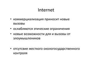 Internet	
  
•  коммерциализация	
  приносит	
  новые	
  
вызовы	
  
•  ослабляются	
  этические	
  ограничения	
  
•  новые	
  возможности	
  для	
  и	
  вызовы	
  от	
  
злоумышлеников	
  
•  отсутсвие	
  жесткого	
  окологосударственного	
  
контроля	
  
 