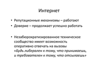 Интернет	
  
•  Репутационные	
  механизмы	
  –	
  работают	
  
•  Доверие	
  –	
  продолжает	
  успешно	
  работать	
  
•  Незабюрократизированное	
  техническое	
  
сообщество	
  имеет	
  возможность	
  
оперативно	
  отвечать	
  на	
  вызовы	
  
«Будь	
  либерален	
  к	
  тому,	
  что	
  принимаешь,	
  
и	
  требователен	
  к	
  тому,	
  что	
  отсылаешь»	
  
 