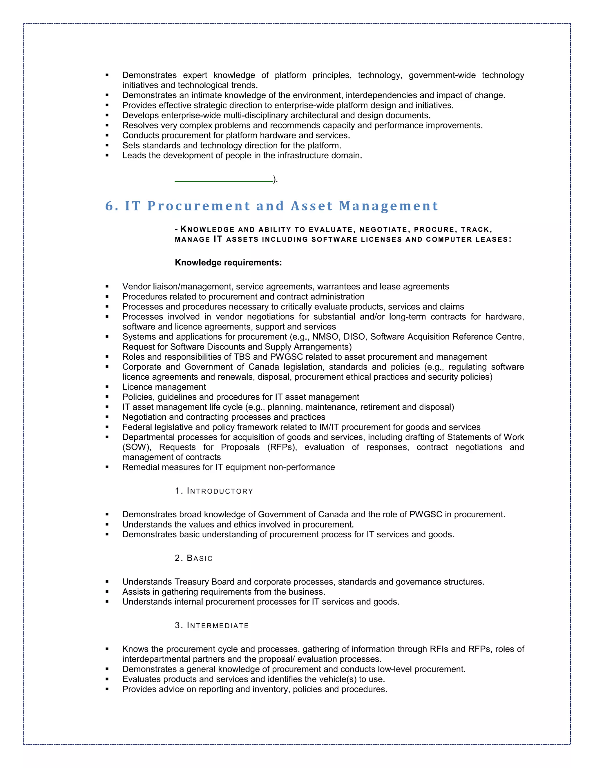 Demonstrates expert knowledge of platform principles, technology, government-wide technology
 initiatives and technological trends.
 Demonstrates an intimate knowledge of the environment, interdependencies and impact of change.
 Provides effective strategic direction to enterprise-wide platform design and initiatives.
 Develops enterprise-wide multi-disciplinary architectural and design documents.
 Resolves very complex problems and recommends capacity and performance improvements.
 Conducts procurement for platform hardware and services.
 Sets standards and technology direction for the platform.
 Leads the development of people in the infrastructure domain.

                                       ).


6. IT Procurement and Asset Management
              - KNOWLEDGE AND ABILITY TO EVALUATE, NEGOTIATE, PROCURE, TRACK,
              MANAGE IT AS SE TS INCLUDING SOFTW ARE LICE NSE S AND COMPUTE R LEAS ES :


              Knowledge requirements:

 Vendor liaison/management, service agreements, warrantees and lease agreements
 Procedures related to procurement and contract administration
 Processes and procedures necessary to critically evaluate products, services and claims
 Processes involved in vendor negotiations for substantial and/or long-term contracts for hardware,
 software and licence agreements, support and services
 Systems and applications for procurement (e.g., NMSO, DISO, Software Acquisition Reference Centre,
 Request for Software Discounts and Supply Arrangements)
 Roles and responsibilities of TBS and PWGSC related to asset procurement and management
 Corporate and Government of Canada legislation, standards and policies (e.g., regulating software
 licence agreements and renewals, disposal, procurement ethical practices and security policies)
 Licence management
 Policies, guidelines and procedures for IT asset management
 IT asset management life cycle (e.g., planning, maintenance, retirement and disposal)
 Negotiation and contracting processes and practices
 Federal legislative and policy framework related to IM/IT procurement for goods and services
 Departmental processes for acquisition of goods and services, including drafting of Statements of Work
 (SOW), Requests for Proposals (RFPs), evaluation of responses, contract negotiations and
 management of contracts
 Remedial measures for IT equipment non-performance

              1. INTRODUCTORY

 Demonstrates broad knowledge of Government of Canada and the role of PWGSC in procurement.
 Understands the values and ethics involved in procurement.
 Demonstrates basic understanding of procurement process for IT services and goods.

              2. BASIC

 Understands Treasury Board and corporate processes, standards and governance structures.
 Assists in gathering requirements from the business.
 Understands internal procurement processes for IT services and goods.

              3. INTERMEDIATE

 Knows the procurement cycle and processes, gathering of information through RFIs and RFPs, roles of
 interdepartmental partners and the proposal/ evaluation processes.
 Demonstrates a general knowledge of procurement and conducts low-level procurement.
 Evaluates products and services and identifies the vehicle(s) to use.
 Provides advice on reporting and inventory, policies and procedures.
 