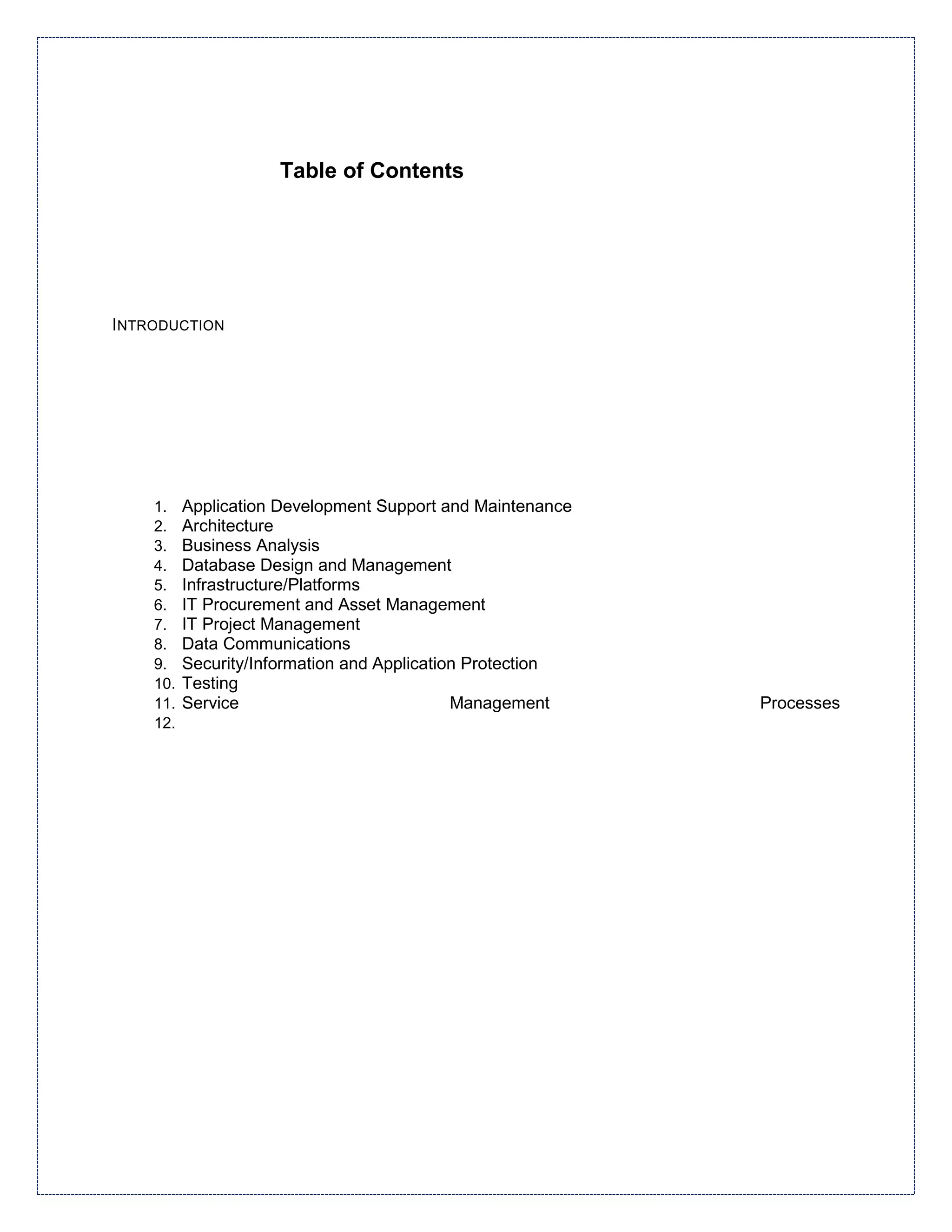 Table of Contents




INTRODUCTION




    1.    Application Development Support and Maintenance
    2.    Architecture
    3.    Business Analysis
    4.    Database Design and Management
    5.    Infrastructure/Platforms
    6.    IT Procurement and Asset Management
    7.    IT Project Management
    8.    Data Communications
    9.    Security/Information and Application Protection
    10.   Testing
    11.   Service                            Management     Processes
    12.
 