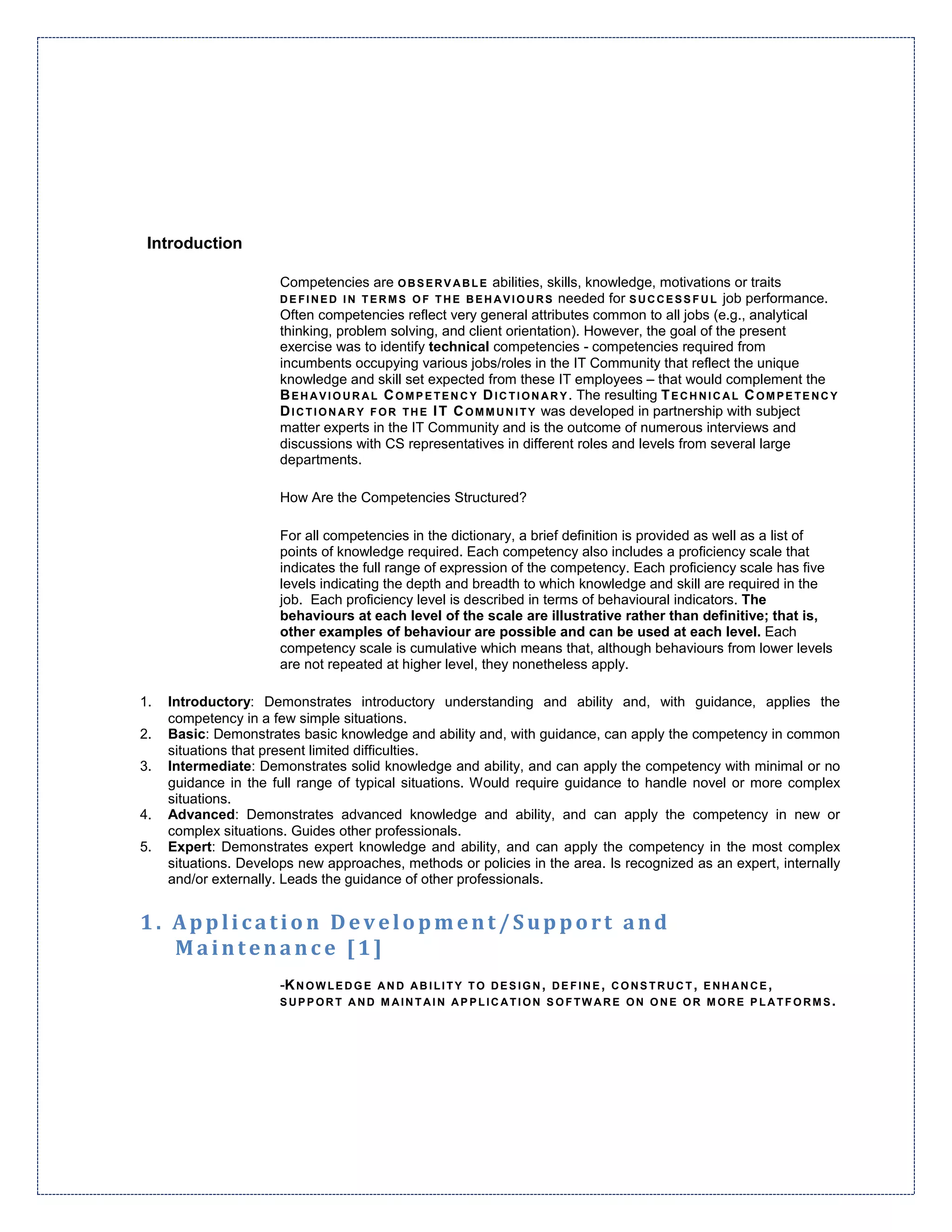 Introduction

                      Competencies are O B S E R V A B L E abilities, skills, knowledge, motivations or traits
                      D E F I N E D I N T E R M S O F T H E B E H A V I O U R S needed for S U C C E S S F U L job performance.
                      Often competencies reflect very general attributes common to all jobs (e.g., analytical
                      thinking, problem solving, and client orientation). However, the goal of the present
                      exercise was to identify technical competencies - competencies required from
                      incumbents occupying various jobs/roles in the IT Community that reflect the unique
                      knowledge and skill set expected from these IT employees – that would complement the
                      B E H A V I O U R A L C O M P E T E N C Y D I C T I O N A R Y . The resulting T E C H N I C A L C O M P E T E N C Y
                      D I C T I O N A R Y F O R T H E I T C O M M U N I T Y was developed in partnership with subject
                      matter experts in the IT Community and is the outcome of numerous interviews and
                      discussions with CS representatives in different roles and levels from several large
                      departments.

                      How Are the Competencies Structured?

                      For all competencies in the dictionary, a brief definition is provided as well as a list of
                      points of knowledge required. Each competency also includes a proficiency scale that
                      indicates the full range of expression of the competency. Each proficiency scale has five
                      levels indicating the depth and breadth to which knowledge and skill are required in the
                      job. Each proficiency level is described in terms of behavioural indicators. The
                      behaviours at each level of the scale are illustrative rather than definitive; that is,
                      other examples of behaviour are possible and can be used at each level. Each
                      competency scale is cumulative which means that, although behaviours from lower levels
                      are not repeated at higher level, they nonetheless apply.

1.   Introductory: Demonstrates introductory understanding and ability and, with guidance, applies the
     competency in a few simple situations.
2.   Basic: Demonstrates basic knowledge and ability and, with guidance, can apply the competency in common
     situations that present limited difficulties.
3.   Intermediate: Demonstrates solid knowledge and ability, and can apply the competency with minimal or no
     guidance in the full range of typical situations. Would require guidance to handle novel or more complex
     situations.
4.   Advanced: Demonstrates advanced knowledge and ability, and can apply the competency in new or
     complex situations. Guides other professionals.
5.   Expert: Demonstrates expert knowledge and ability, and can apply the competency in the most complex
     situations. Develops new approaches, methods or policies in the area. Is recognized as an expert, internally
     and/or externally. Leads the guidance of other professionals.


1. Application Development/Support and
   Maintenance [1]
                      -K N O W L E D G E A N D A B I L I T Y T O D E S I G N , D E F I N E , C O N S T R U C T , E N H A N C E ,
                      SUPPORT AND MAINTAIN APPLICATION SOFTWARE ON ONE OR MORE PLATFORMS.
 