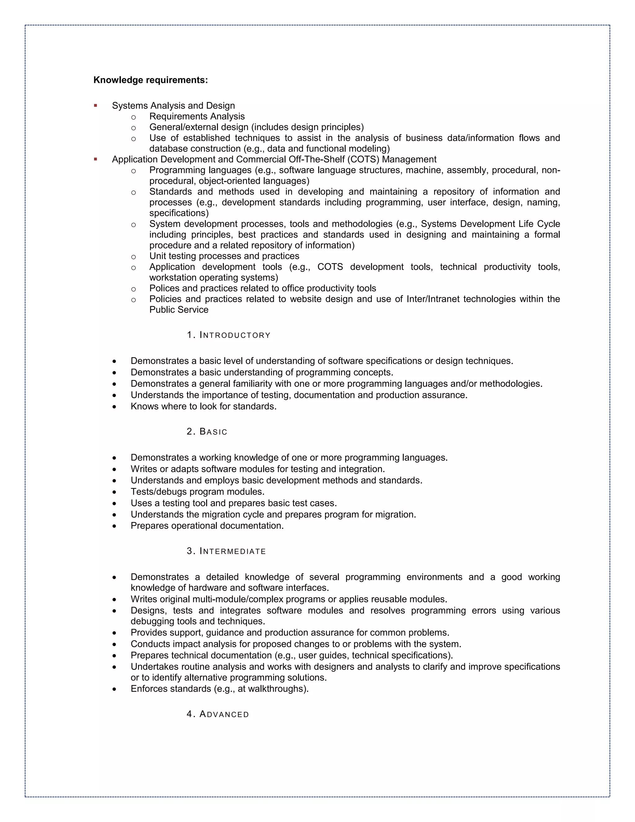 Knowledge requirements:

   Systems Analysis and Design
       o Requirements Analysis
       o General/external design (includes design principles)
       o Use of established techniques to assist in the analysis of business data/information flows and
            database construction (e.g., data and functional modeling)
   Application Development and Commercial Off-The-Shelf (COTS) Management
       o Programming languages (e.g., software language structures, machine, assembly, procedural, non-
            procedural, object-oriented languages)
       o Standards and methods used in developing and maintaining a repository of information and
            processes (e.g., development standards including programming, user interface, design, naming,
            specifications)
       o System development processes, tools and methodologies (e.g., Systems Development Life Cycle
            including principles, best practices and standards used in designing and maintaining a formal
            procedure and a related repository of information)
       o Unit testing processes and practices
       o Application development tools (e.g., COTS development tools, technical productivity tools,
            workstation operating systems)
       o Polices and practices related to office productivity tools
       o Policies and practices related to website design and use of Inter/Intranet technologies within the
            Public Service

                    1. INTRODUCTORY

   •   Demonstrates a basic level of understanding of software specifications or design techniques.
   •   Demonstrates a basic understanding of programming concepts.
   •   Demonstrates a general familiarity with one or more programming languages and/or methodologies.
   •   Understands the importance of testing, documentation and production assurance.
   •   Knows where to look for standards.

                    2. BASIC

   •   Demonstrates a working knowledge of one or more programming languages.
   •   Writes or adapts software modules for testing and integration.
   •   Understands and employs basic development methods and standards.
   •   Tests/debugs program modules.
   •   Uses a testing tool and prepares basic test cases.
   •   Understands the migration cycle and prepares program for migration.
   •   Prepares operational documentation.

                    3. INTERMEDIATE

   •   Demonstrates a detailed knowledge of several programming environments and a good working
       knowledge of hardware and software interfaces.
   •   Writes original multi-module/complex programs or applies reusable modules.
   •   Designs, tests and integrates software modules and resolves programming errors using various
       debugging tools and techniques.
   •   Provides support, guidance and production assurance for common problems.
   •   Conducts impact analysis for proposed changes to or problems with the system.
   •   Prepares technical documentation (e.g., user guides, technical specifications).
   •   Undertakes routine analysis and works with designers and analysts to clarify and improve specifications
       or to identify alternative programming solutions.
   •   Enforces standards (e.g., at walkthroughs).

                    4. ADVANCED
 