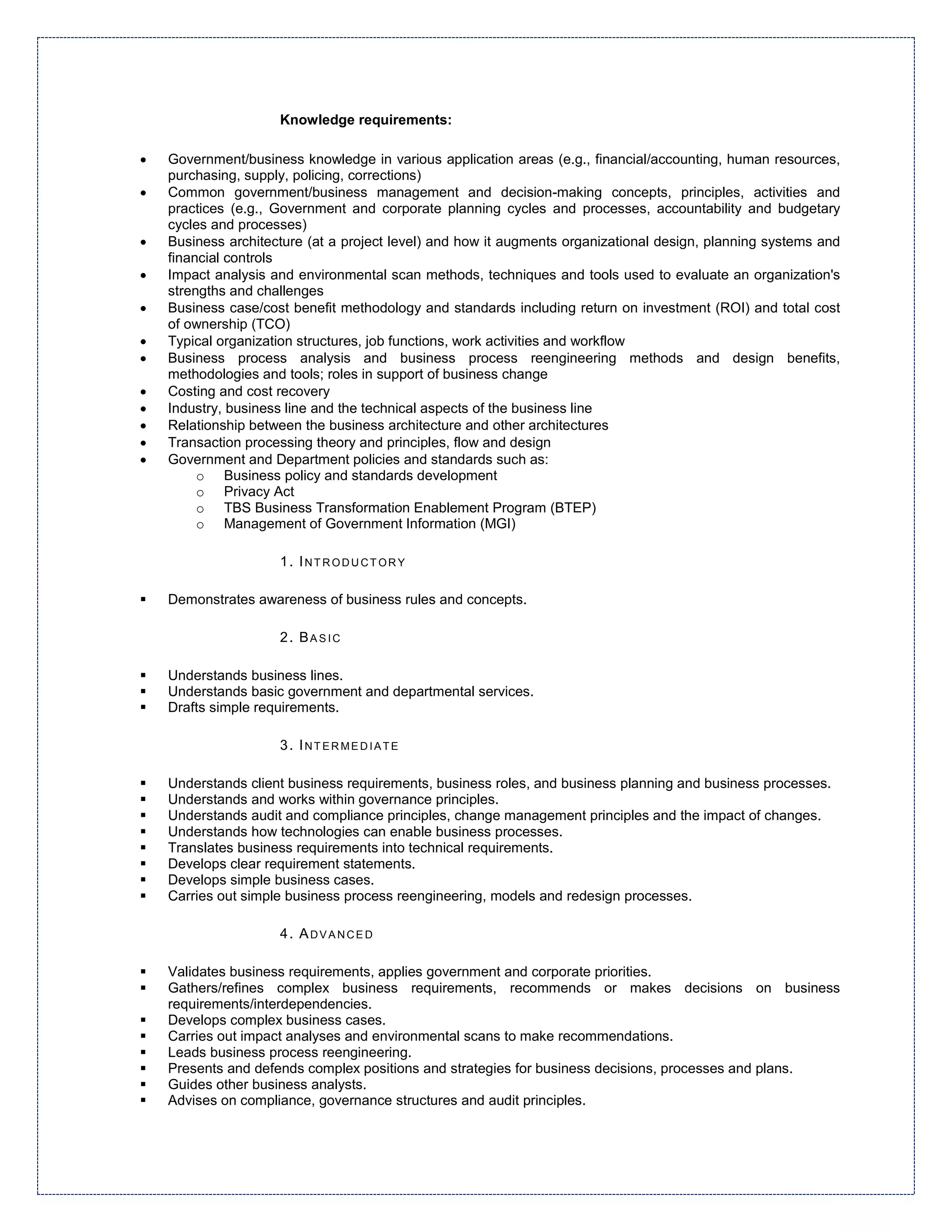 Knowledge requirements:

•   Government/business knowledge in various application areas (e.g., financial/accounting, human resources,
    purchasing, supply, policing, corrections)
•   Common government/business management and decision-making concepts, principles, activities and
    practices (e.g., Government and corporate planning cycles and processes, accountability and budgetary
    cycles and processes)
•   Business architecture (at a project level) and how it augments organizational design, planning systems and
    financial controls
•   Impact analysis and environmental scan methods, techniques and tools used to evaluate an organization's
    strengths and challenges
•   Business case/cost benefit methodology and standards including return on investment (ROI) and total cost
    of ownership (TCO)
•   Typical organization structures, job functions, work activities and workflow
•   Business process analysis and business process reengineering methods and design benefits,
    methodologies and tools; roles in support of business change
•   Costing and cost recovery
•   Industry, business line and the technical aspects of the business line
•   Relationship between the business architecture and other architectures
•   Transaction processing theory and principles, flow and design
•   Government and Department policies and standards such as:
         o Business policy and standards development
         o Privacy Act
         o TBS Business Transformation Enablement Program (BTEP)
         o Management of Government Information (MGI)

                     1. INTRODUCTORY

    Demonstrates awareness of business rules and concepts.

                     2. BASIC

    Understands business lines.
    Understands basic government and departmental services.
    Drafts simple requirements.

                     3. INTERMEDIATE

    Understands client business requirements, business roles, and business planning and business processes.
    Understands and works within governance principles.
    Understands audit and compliance principles, change management principles and the impact of changes.
    Understands how technologies can enable business processes.
    Translates business requirements into technical requirements.
    Develops clear requirement statements.
    Develops simple business cases.
    Carries out simple business process reengineering, models and redesign processes.

                     4. ADVANCED

    Validates business requirements, applies government and corporate priorities.
    Gathers/refines complex business requirements, recommends or makes decisions on business
    requirements/interdependencies.
    Develops complex business cases.
    Carries out impact analyses and environmental scans to make recommendations.
    Leads business process reengineering.
    Presents and defends complex positions and strategies for business decisions, processes and plans.
    Guides other business analysts.
    Advises on compliance, governance structures and audit principles.
 