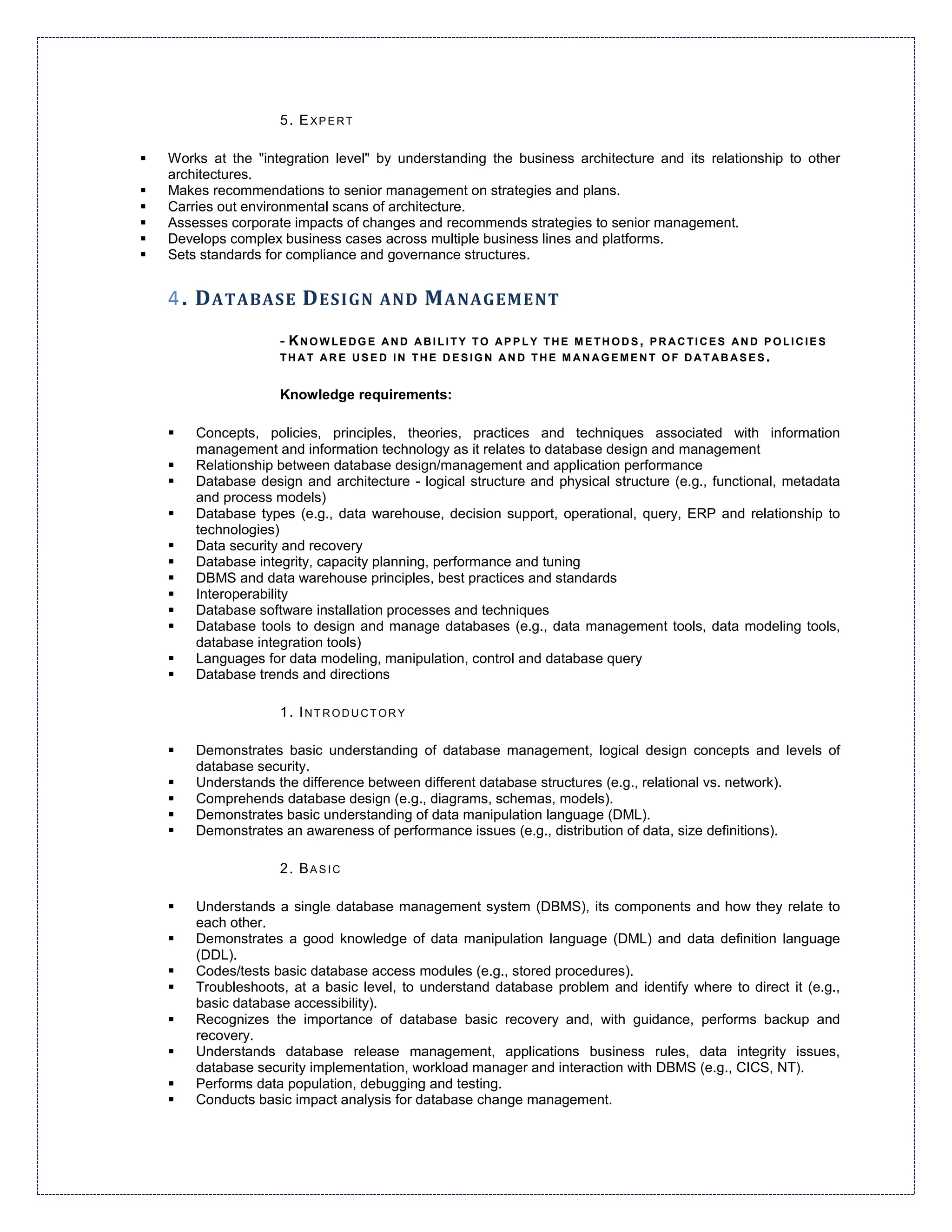 5. EXPERT

Works at the "integration level" by understanding the business architecture and its relationship to other
architectures.
Makes recommendations to senior management on strategies and plans.
Carries out environmental scans of architecture.
Assesses corporate impacts of changes and recommends strategies to senior management.
Develops complex business cases across multiple business lines and platforms.
Sets standards for compliance and governance structures.


4 . D ATABASE D ESIGN            AND    M ANAGEMENT
                 - KNOWLEDGE AND ABILITY TO AP P LY THE ME THODS, PRACTICES AND P OLICIE S
                 THAT ARE USED IN THE DESIGN AND THE MANAGEMENT OF DATABASES.


                 Knowledge requirements:

    Concepts, policies, principles, theories, practices and techniques associated with information
    management and information technology as it relates to database design and management
    Relationship between database design/management and application performance
    Database design and architecture - logical structure and physical structure (e.g., functional, metadata
    and process models)
    Database types (e.g., data warehouse, decision support, operational, query, ERP and relationship to
    technologies)
    Data security and recovery
    Database integrity, capacity planning, performance and tuning
    DBMS and data warehouse principles, best practices and standards
    Interoperability
    Database software installation processes and techniques
    Database tools to design and manage databases (e.g., data management tools, data modeling tools,
    database integration tools)
    Languages for data modeling, manipulation, control and database query
    Database trends and directions

                 1. INTRODUCTORY

    Demonstrates basic understanding of database management, logical design concepts and levels of
    database security.
    Understands the difference between different database structures (e.g., relational vs. network).
    Comprehends database design (e.g., diagrams, schemas, models).
    Demonstrates basic understanding of data manipulation language (DML).
    Demonstrates an awareness of performance issues (e.g., distribution of data, size definitions).

                 2. BASIC

    Understands a single database management system (DBMS), its components and how they relate to
    each other.
    Demonstrates a good knowledge of data manipulation language (DML) and data definition language
    (DDL).
    Codes/tests basic database access modules (e.g., stored procedures).
    Troubleshoots, at a basic level, to understand database problem and identify where to direct it (e.g.,
    basic database accessibility).
    Recognizes the importance of database basic recovery and, with guidance, performs backup and
    recovery.
    Understands database release management, applications business rules, data integrity issues,
    database security implementation, workload manager and interaction with DBMS (e.g., CICS, NT).
    Performs data population, debugging and testing.
    Conducts basic impact analysis for database change management.
 