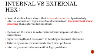  Several studies have shown that internal connection (particularly
internal conus/more taper interfaces)demonstrate less abutment screw
loosening than external hex implants
 the load on the screw is reduced in internal implant‐abutment
connections
 higher strength and resistance to bending of internal abutment
 Externally connected abutments : technical problems
 internally connected abutment: biologic problems
 