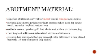  superior abutment survival for metal versus ceramic abutments
 zirconia abutments provide for high success when used for single
tooth, anterior implant restorations
 esthetic crown : gold or gold hue abutment with a zirconia coping
 Peri-implant soft tissue coloration: zirconia abutments
 zirconia has minimal effect on mucosal color difference when placed
beneath 1.5 mm of mucosa (pig model)
 