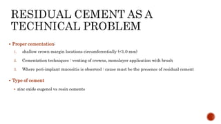 Proper cementation:
1. shallow crown margin locations circumferentially (<1.0 mm)
2. Cementation techniques : venting of crowns, monolayer application with brush
3. Where peri‐implant mucositis is observed : cause must be the presence of residual cement
 Type of cement
 zinc oxide eugenol vs resin cements
 