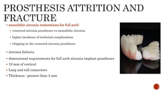  monolithic zirconia restorations for full arch:
 veneered zirconia prostheses vs monolithic zirconia
 higher incidence of technical complications
 chipping in the veneered zirconia prostheses
 zirconia failures
 dimensional requirements for full arch zirconia implant prostheses
 10 mm of vertical
 Larg and tall connectors
 Thickness : greater than 3 mm
 