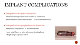  Iatrogenic damage to an implant:
 remove overtightened cover screws or abutments
 remove broken abutment screws : hand instrumentation
 Iatrogenic damage upon implant insertion:
 Improper engagement of implant drivers
 non-axial forces to internal connection implants
 High torque upon insertion
 